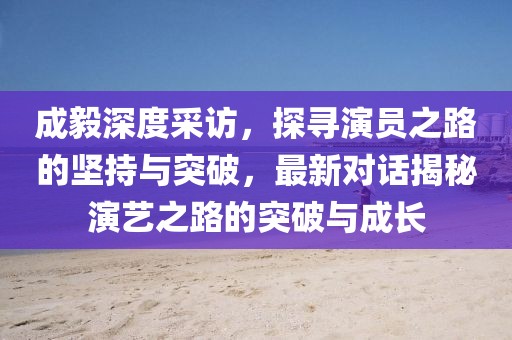 成毅深度采訪，探尋演員之路的堅持與突破，最新對話揭秘演藝之路的突破與成長