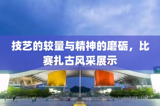 技藝的較量與精神的磨礪，比賽扎古風采展示
