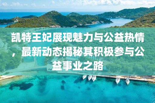 凱特王妃展現魅力與公益熱情，最新動態揭秘其積極參與公益事業之路