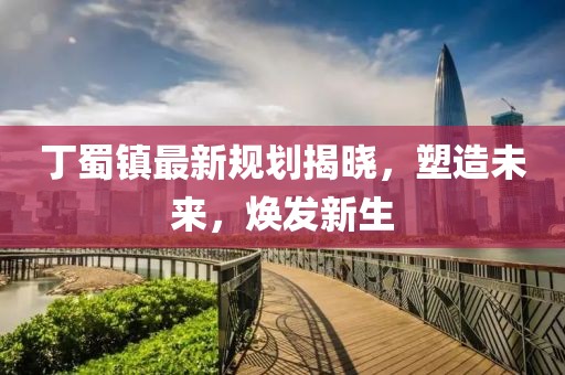 丁蜀鎮最新規劃揭曉，塑造未來，煥發新生