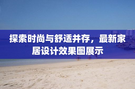 探索時尚與舒適并存，最新家居設計效果圖展示