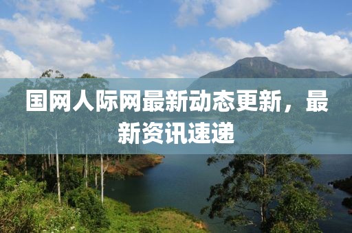 國網人際網最新動態更新，最新資訊速遞
