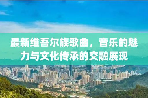最新維吾爾族歌曲，音樂的魅力與文化傳承的交融展現