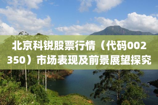 北京科銳股票行情（代碼002350）市場表現及前景展望探究