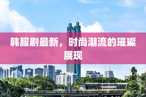 韓服劇最新，時尚潮流的璀璨展現