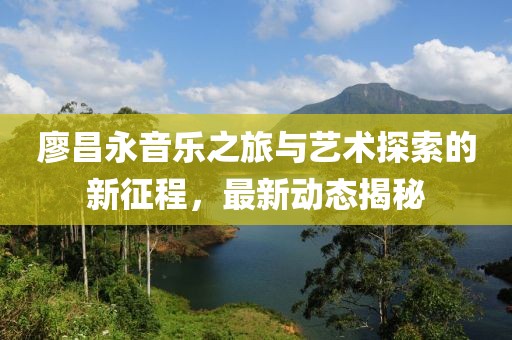 廖昌永音樂之旅與藝術探索的新征程，最新動態揭秘