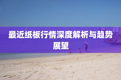 最近紙板行情深度解析與趨勢展望