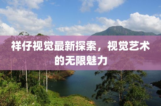 祥仔視覺最新探索，視覺藝術的無限魅力