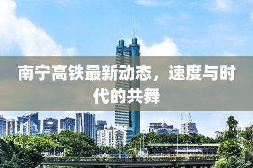 南寧高鐵最新動態，速度與時代的共舞