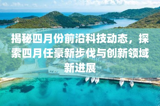 揭秘四月份前沿科技動態，探索四月任豪新步伐與創新領域新進展