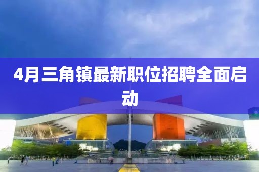 4月三角鎮最新職位招聘全面啟動