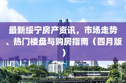 最新綏寧房產資訊，市場走勢、熱門樓盤與購房指南（四月版）