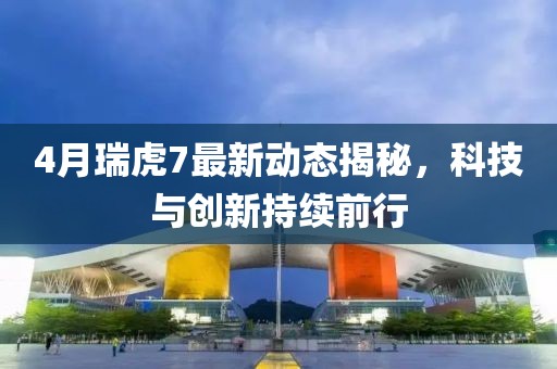 4月瑞虎7最新動態揭秘，科技與創新持續前行