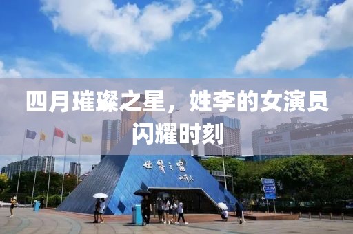 四月璀璨之星，姓李的女演員閃耀時刻