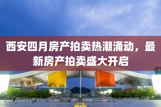 西安四月房產拍賣熱潮涌動，最新房產拍賣盛大開啟