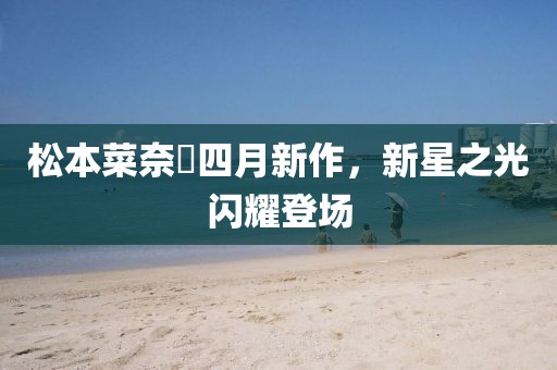 松本菜奈實四月新作，新星之光閃耀登場