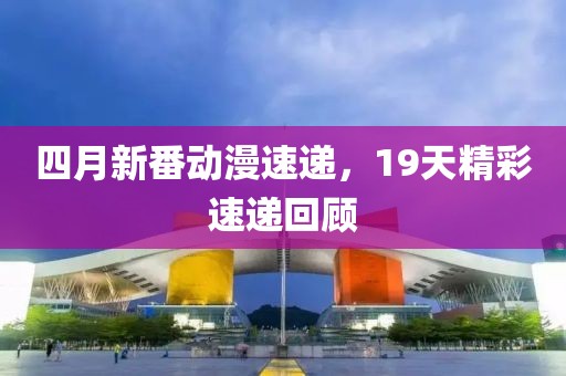四月新番動漫速遞，19天精彩速遞回顧