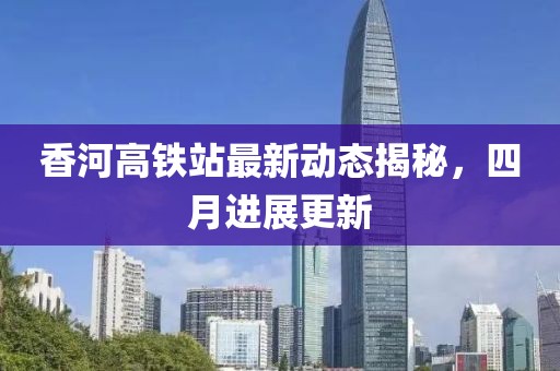 香河高鐵站最新動態揭秘，四月進展更新