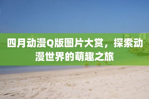 四月動漫Q版圖片大賞，探索動漫世界的萌趣之旅