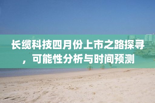 長纜科技四月份上市之路探尋，可能性分析與時間預測