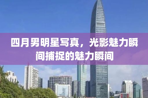四月男明星寫真，光影魅力瞬間捕捉的魅力瞬間