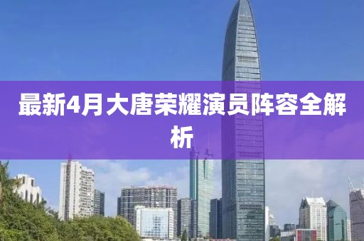 最新4月大唐榮耀演員陣容全解析