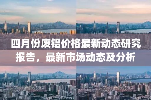 四月份廢鋁價格最新動態研究報告，最新市場動態及分析