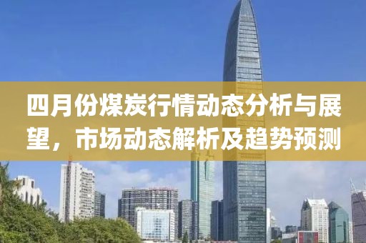 四月份煤炭行情動態分析與展望，市場動態解析及趨勢預測