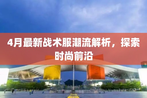 4月最新戰術服潮流解析，探索時尚前沿