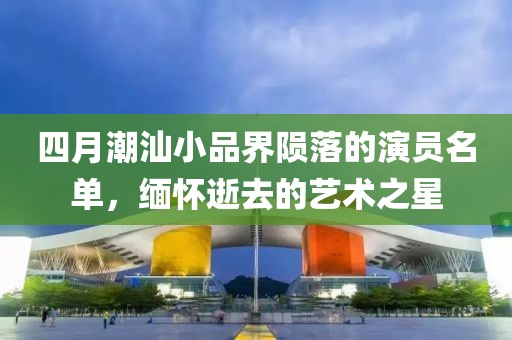 四月潮汕小品界隕落的演員名單，緬懷逝去的藝術之星