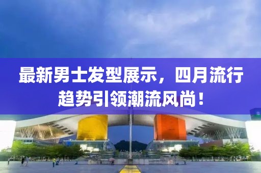 最新男士發型展示，四月流行趨勢引領潮流風尚！