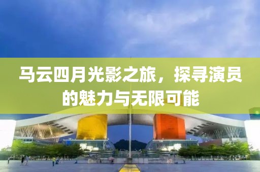 馬云四月光影之旅，探尋演員的魅力與無限可能