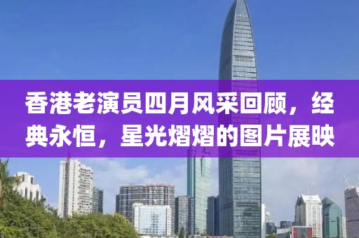 香港老演員四月風采回顧，經典永恒，星光熠熠的圖片展映