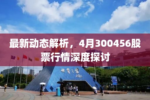 最新動態解析，4月300456股票行情深度探討