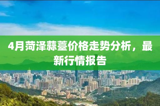 4月菏澤蒜薹價格走勢分析，最新行情報告