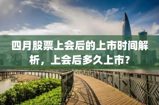 四月股票上會后的上市時間解析，上會后多久上市？