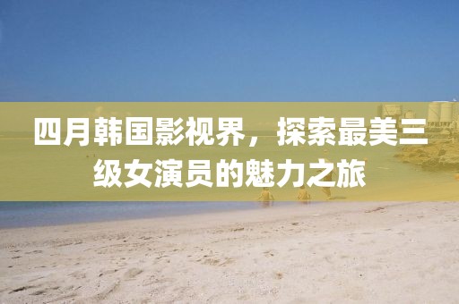 四月韓國影視界，探索最美三級女演員的魅力之旅