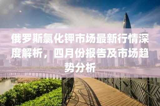 俄羅斯氯化鉀市場最新行情深度解析，四月份報告及市場趨勢分析