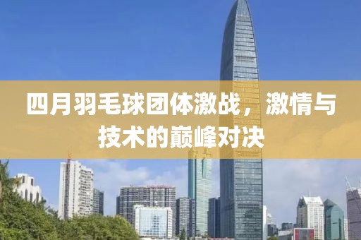 四月羽毛球團體激戰，激情與技術的巔峰對決