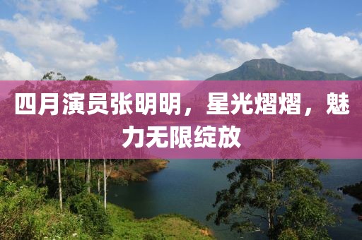 四月演員張明明，星光熠熠，魅力無限綻放