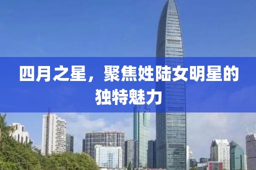 四月之星，聚焦姓陸女明星的獨特魅力