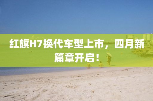 紅旗H7換代車型上市，四月新篇章開啟！