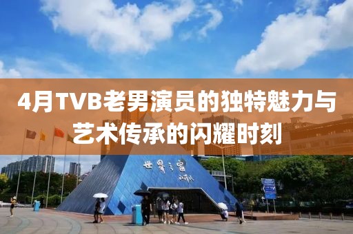4月TVB老男演員的獨特魅力與藝術傳承的閃耀時刻