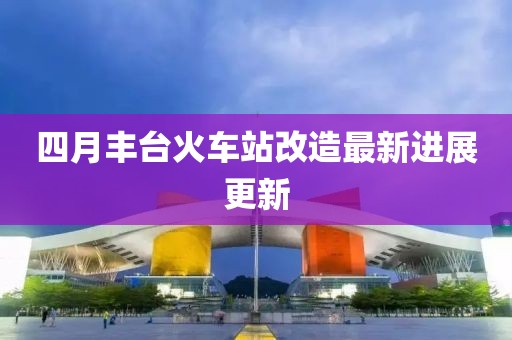 四月豐臺火車站改造最新進展更新