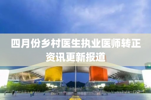 四月份鄉村醫生執業醫師轉正資訊更新報道