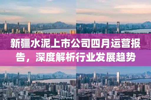 新疆水泥上市公司四月運營報告，深度解析行業發展趨勢