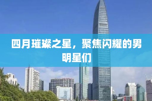 四月璀璨之星，聚焦閃耀的男明星們