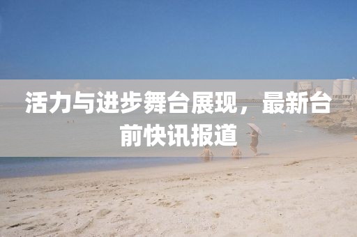 活力與進步舞臺展現，最新臺前快訊報道