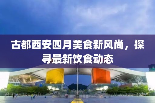 古都西安四月美食新風尚，探尋最新飲食動態