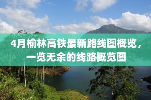 4月榆林高鐵最新路線圖概覽，一覽無余的線路概覽圖